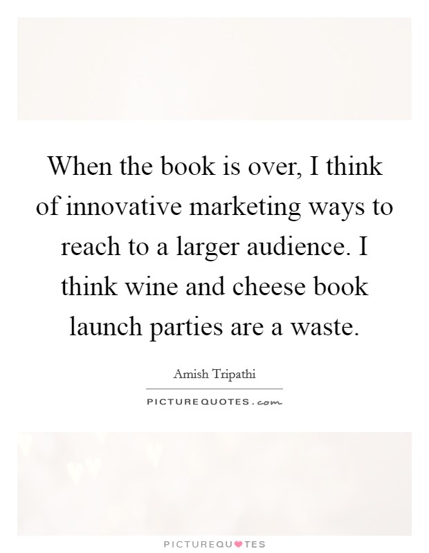 When the book is over, I think of innovative marketing ways to reach to a larger audience. I think wine and cheese book launch parties are a waste. Picture Quote #1