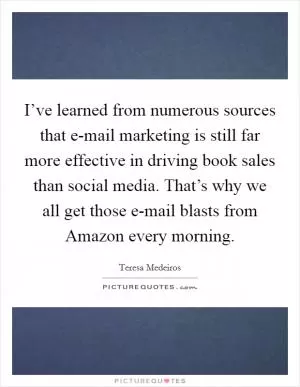 I’ve learned from numerous sources that e-mail marketing is still far more effective in driving book sales than social media. That’s why we all get those e-mail blasts from Amazon every morning Picture Quote #1