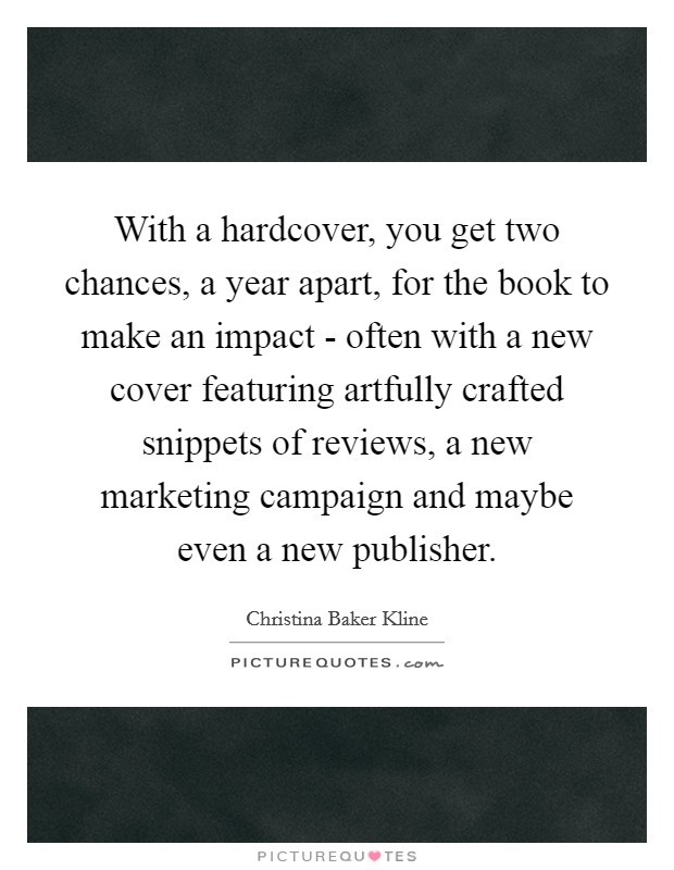 With a hardcover, you get two chances, a year apart, for the book to make an impact - often with a new cover featuring artfully crafted snippets of reviews, a new marketing campaign and maybe even a new publisher. Picture Quote #1