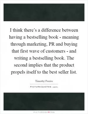 I think there’s a difference between having a bestselling book - meaning through marketing, PR and buying that first wave of customers - and writing a bestselling book. The second implies that the product propels itself to the best seller list Picture Quote #1