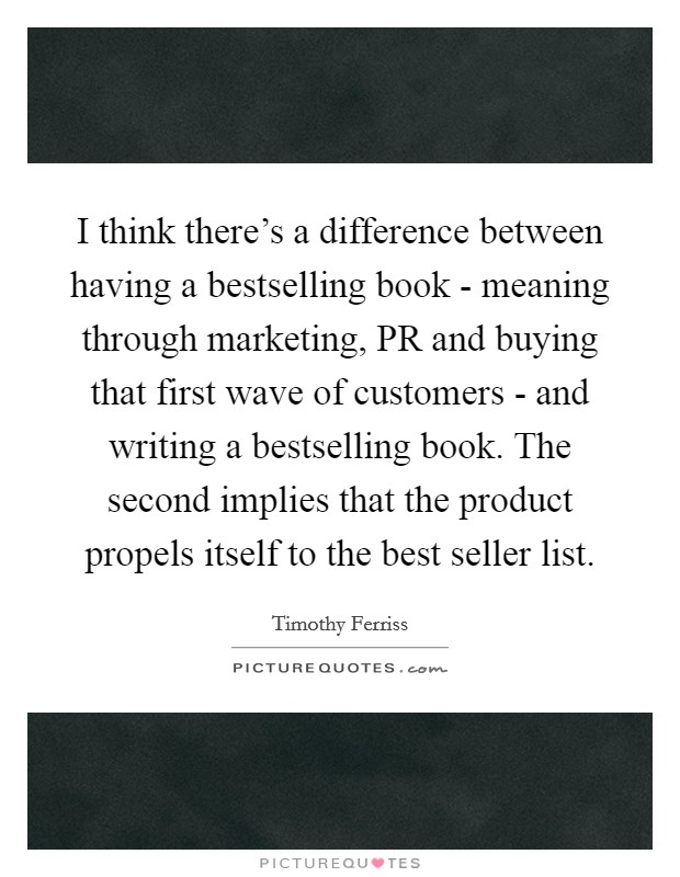 I think there's a difference between having a bestselling book - meaning through marketing, PR and buying that first wave of customers - and writing a bestselling book. The second implies that the product propels itself to the best seller list. Picture Quote #1