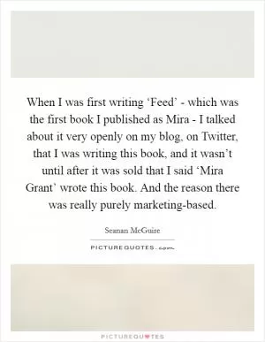 When I was first writing ‘Feed’ - which was the first book I published as Mira - I talked about it very openly on my blog, on Twitter, that I was writing this book, and it wasn’t until after it was sold that I said ‘Mira Grant’ wrote this book. And the reason there was really purely marketing-based Picture Quote #1