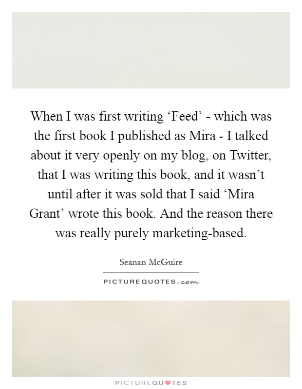 When I was first writing ‘Feed' - which was the first book I published as Mira - I talked about it very openly on my blog, on Twitter, that I was writing this book, and it wasn't until after it was sold that I said ‘Mira Grant' wrote this book. And the reason there was really purely marketing-based. Picture Quote #1