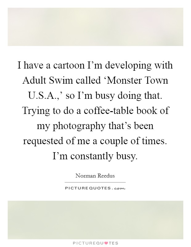 I have a cartoon I'm developing with Adult Swim called ‘Monster Town U.S.A.,' so I'm busy doing that. Trying to do a coffee-table book of my photography that's been requested of me a couple of times. I'm constantly busy. Picture Quote #1