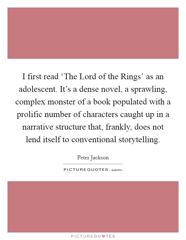 I first read ‘The Lord of the Rings' as an adolescent. It's a dense novel, a sprawling, complex monster of a book populated with a prolific number of characters caught up in a narrative structure that, frankly, does not lend itself to conventional storytelling. Picture Quote #1