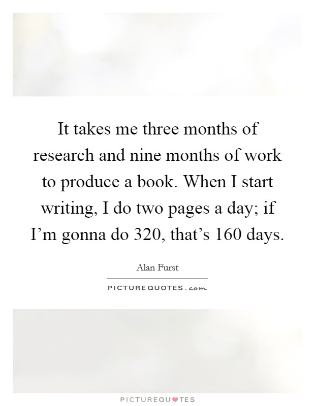 It takes me three months of research and nine months of work to produce a book. When I start writing, I do two pages a day; if I'm gonna do 320, that's 160 days. Picture Quote #1