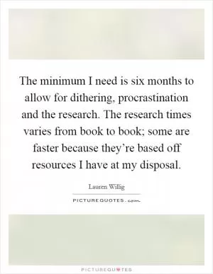 The minimum I need is six months to allow for dithering, procrastination and the research. The research times varies from book to book; some are faster because they’re based off resources I have at my disposal Picture Quote #1