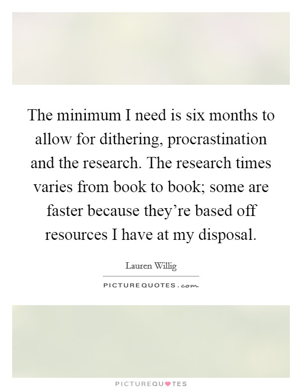 The minimum I need is six months to allow for dithering, procrastination and the research. The research times varies from book to book; some are faster because they're based off resources I have at my disposal. Picture Quote #1