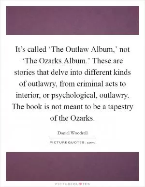 It’s called ‘The Outlaw Album,’ not ‘The Ozarks Album.’ These are stories that delve into different kinds of outlawry, from criminal acts to interior, or psychological, outlawry. The book is not meant to be a tapestry of the Ozarks Picture Quote #1