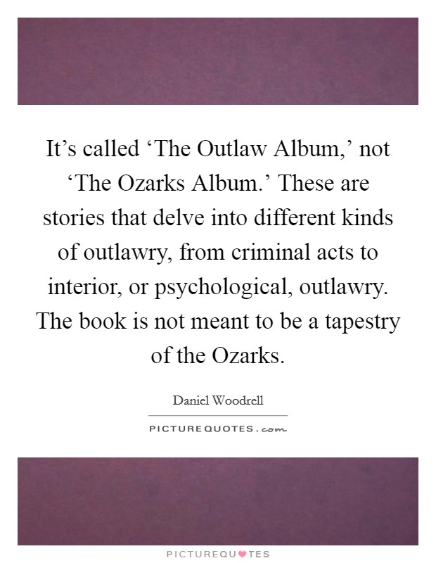 It's called ‘The Outlaw Album,' not ‘The Ozarks Album.' These are stories that delve into different kinds of outlawry, from criminal acts to interior, or psychological, outlawry. The book is not meant to be a tapestry of the Ozarks. Picture Quote #1
