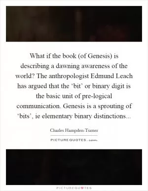 What if the book (of Genesis) is describing a dawning awareness of the world? The anthropologist Edmund Leach has argued that the ‘bit’ or binary digit is the basic unit of pre-logical communication. Genesis is a sprouting of ‘bits’, ie elementary binary distinctions Picture Quote #1