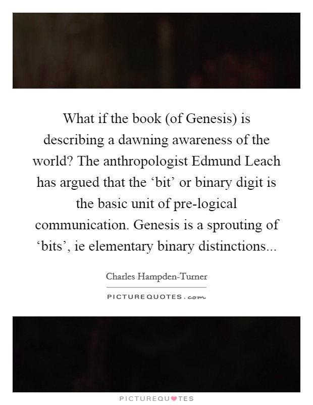 What if the book (of Genesis) is describing a dawning awareness of the world? The anthropologist Edmund Leach has argued that the ‘bit' or binary digit is the basic unit of pre-logical communication. Genesis is a sprouting of ‘bits', ie elementary binary distinctions... Picture Quote #1