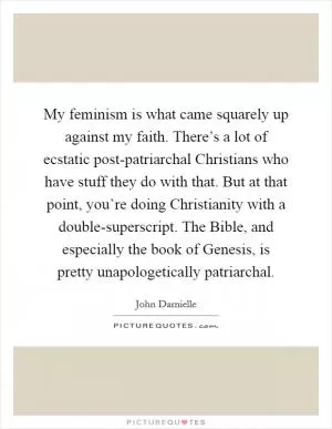 My feminism is what came squarely up against my faith. There’s a lot of ecstatic post-patriarchal Christians who have stuff they do with that. But at that point, you’re doing Christianity with a double-superscript. The Bible, and especially the book of Genesis, is pretty unapologetically patriarchal Picture Quote #1