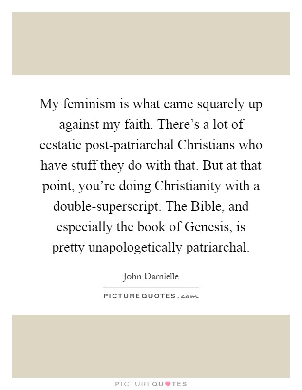 My feminism is what came squarely up against my faith. There's a lot of ecstatic post-patriarchal Christians who have stuff they do with that. But at that point, you're doing Christianity with a double-superscript. The Bible, and especially the book of Genesis, is pretty unapologetically patriarchal. Picture Quote #1