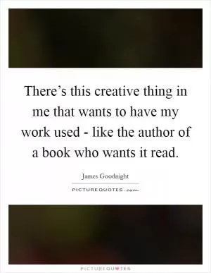 There’s this creative thing in me that wants to have my work used - like the author of a book who wants it read Picture Quote #1