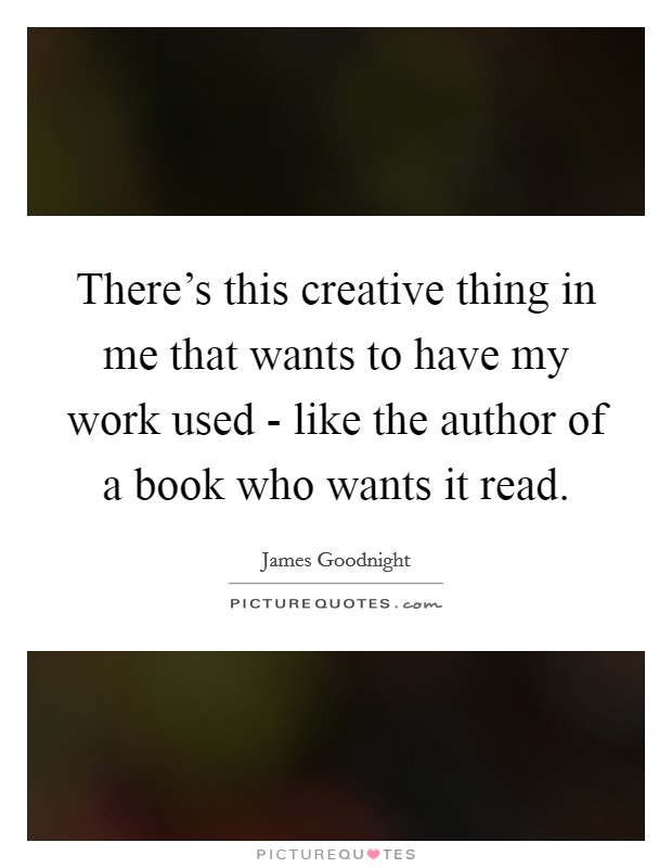 There's this creative thing in me that wants to have my work used - like the author of a book who wants it read. Picture Quote #1