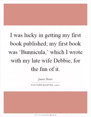 I was lucky in getting my first book published; my first book was ‘Bunnicula,’ which I wrote with my late wife Debbie, for the fun of it Picture Quote #1