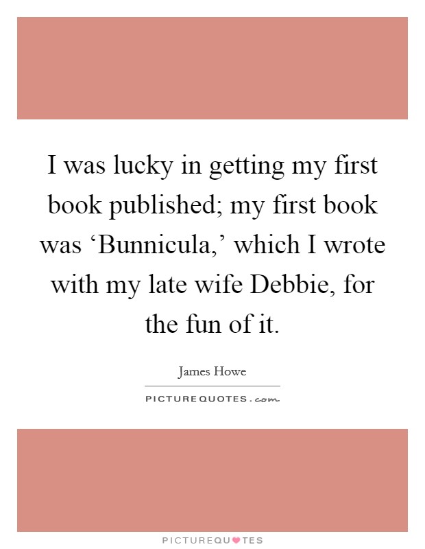 I was lucky in getting my first book published; my first book was ‘Bunnicula,' which I wrote with my late wife Debbie, for the fun of it. Picture Quote #1