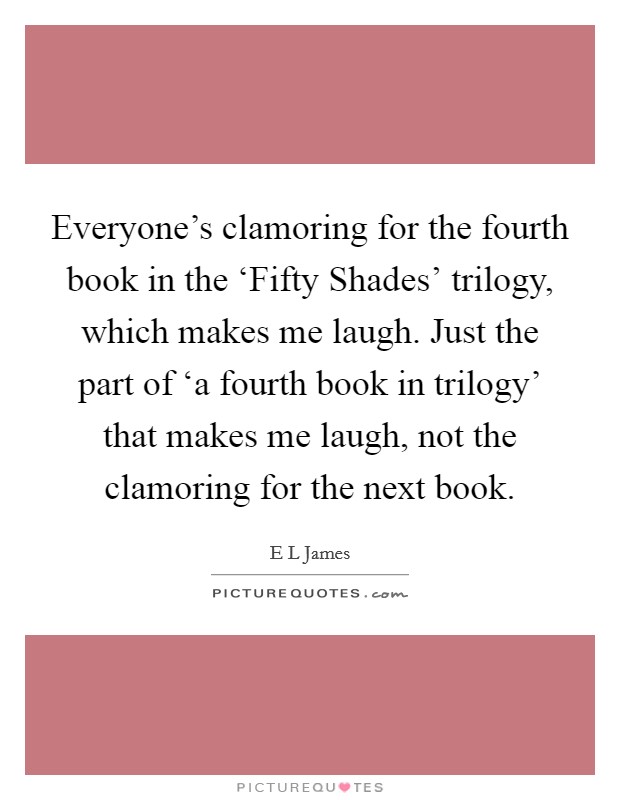Everyone's clamoring for the fourth book in the ‘Fifty Shades' trilogy, which makes me laugh. Just the part of ‘a fourth book in trilogy' that makes me laugh, not the clamoring for the next book. Picture Quote #1