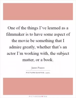 One of the things I’ve learned as a filmmaker is to have some aspect of the movie be something that I admire greatly, whether that’s an actor I’m working with, the subject matter, or a book Picture Quote #1