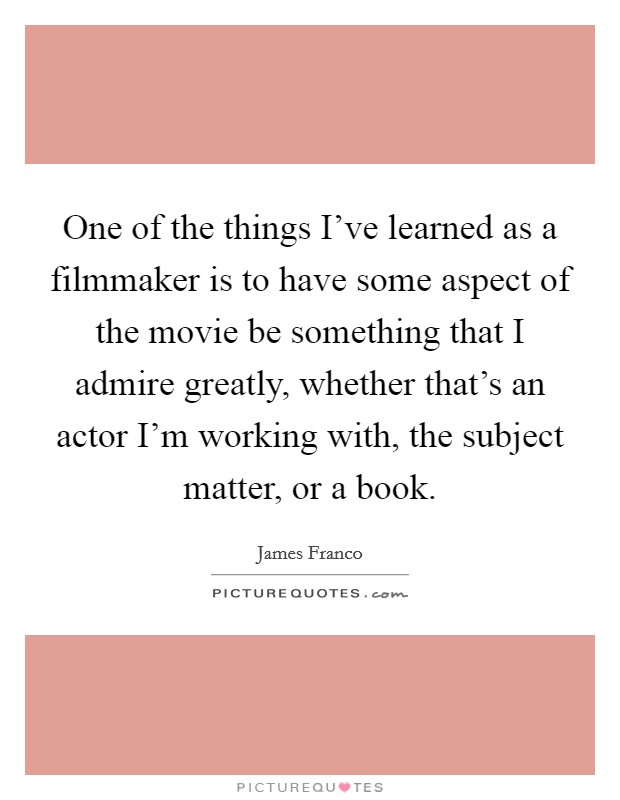 One of the things I've learned as a filmmaker is to have some aspect of the movie be something that I admire greatly, whether that's an actor I'm working with, the subject matter, or a book. Picture Quote #1