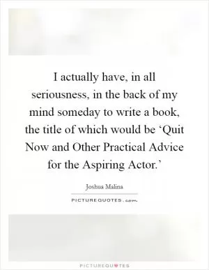 I actually have, in all seriousness, in the back of my mind someday to write a book, the title of which would be ‘Quit Now and Other Practical Advice for the Aspiring Actor.’ Picture Quote #1