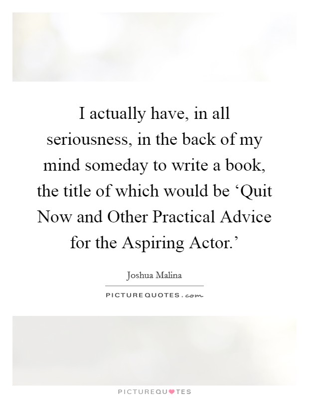 I actually have, in all seriousness, in the back of my mind someday to write a book, the title of which would be ‘Quit Now and Other Practical Advice for the Aspiring Actor.' Picture Quote #1