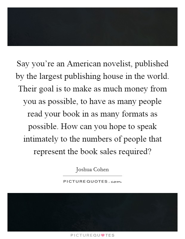 Say you're an American novelist, published by the largest publishing house in the world. Their goal is to make as much money from you as possible, to have as many people read your book in as many formats as possible. How can you hope to speak intimately to the numbers of people that represent the book sales required? Picture Quote #1