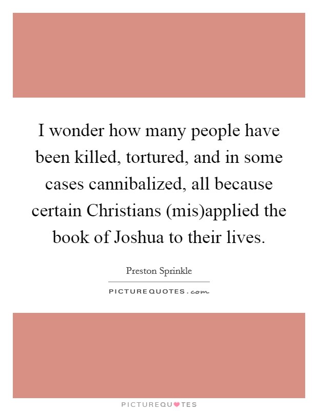 I wonder how many people have been killed, tortured, and in some cases cannibalized, all because certain Christians (mis)applied the book of Joshua to their lives. Picture Quote #1