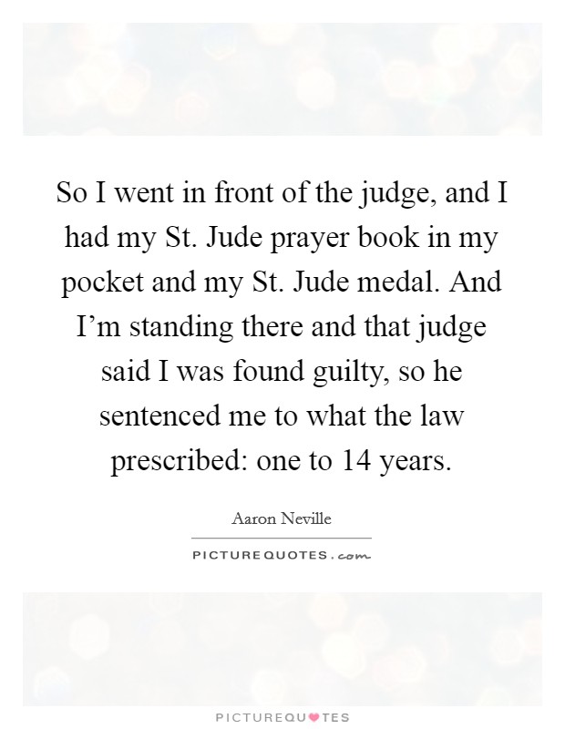 So I went in front of the judge, and I had my St. Jude prayer book in my pocket and my St. Jude medal. And I'm standing there and that judge said I was found guilty, so he sentenced me to what the law prescribed: one to 14 years. Picture Quote #1