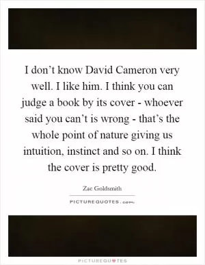I don’t know David Cameron very well. I like him. I think you can judge a book by its cover - whoever said you can’t is wrong - that’s the whole point of nature giving us intuition, instinct and so on. I think the cover is pretty good Picture Quote #1