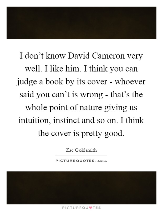 I don't know David Cameron very well. I like him. I think you can judge a book by its cover - whoever said you can't is wrong - that's the whole point of nature giving us intuition, instinct and so on. I think the cover is pretty good. Picture Quote #1