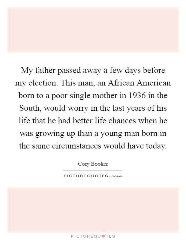 My father passed away a few days before my election. This man, an African American born to a poor single mother in 1936 in the South, would worry in the last years of his life that he had better life chances when he was growing up than a young man born in the same circumstances would have today. Picture Quote #1