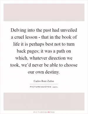 Delving into the past had unveiled a cruel lesson - that in the book of life it is perhaps best not to turn back pages; it was a path on which, whatever direction we took, we’d never be able to choose our own destiny Picture Quote #1