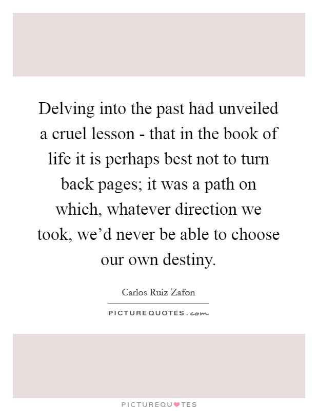 Delving into the past had unveiled a cruel lesson - that in the book of life it is perhaps best not to turn back pages; it was a path on which, whatever direction we took, we'd never be able to choose our own destiny. Picture Quote #1