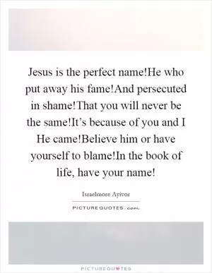 Jesus is the perfect name!He who put away his fame!And persecuted in shame!That you will never be the same!It’s because of you and I He came!Believe him or have yourself to blame!In the book of life, have your name! Picture Quote #1