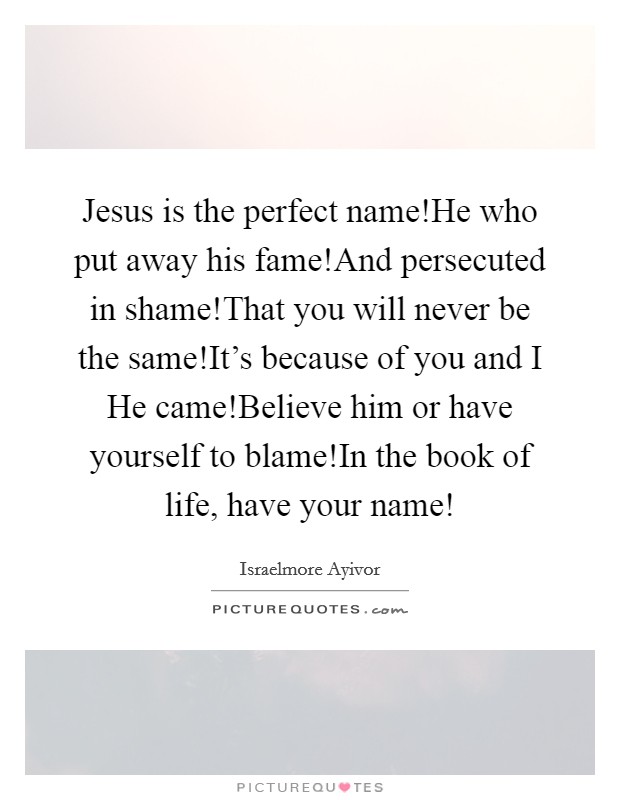 Jesus is the perfect name!He who put away his fame!And persecuted in shame!That you will never be the same!It's because of you and I He came!Believe him or have yourself to blame!In the book of life, have your name! Picture Quote #1