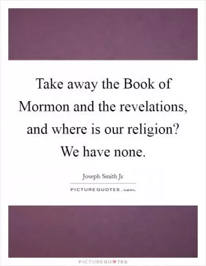 Take away the Book of Mormon and the revelations, and where is our religion? We have none Picture Quote #1