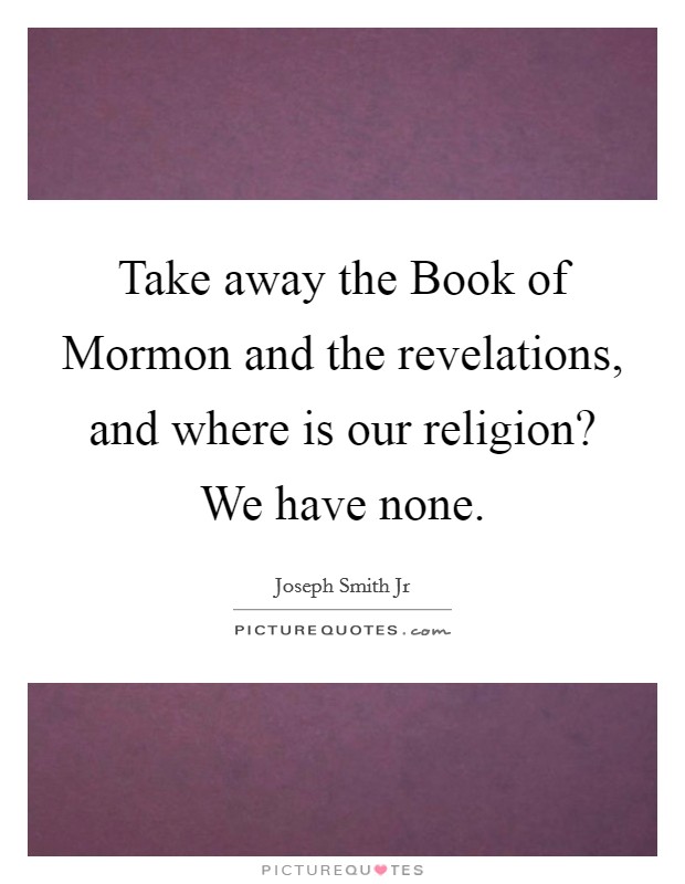 Take away the Book of Mormon and the revelations, and where is our religion? We have none. Picture Quote #1