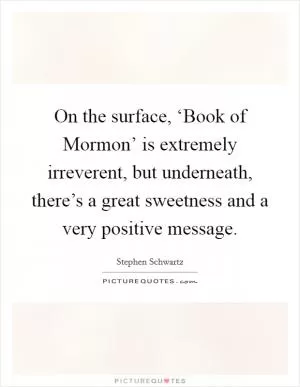 On the surface, ‘Book of Mormon’ is extremely irreverent, but underneath, there’s a great sweetness and a very positive message Picture Quote #1