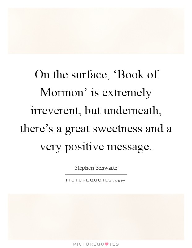 On the surface, ‘Book of Mormon' is extremely irreverent, but underneath, there's a great sweetness and a very positive message. Picture Quote #1