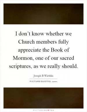 I don’t know whether we Church members fully appreciate the Book of Mormon, one of our sacred scriptures, as we really should Picture Quote #1