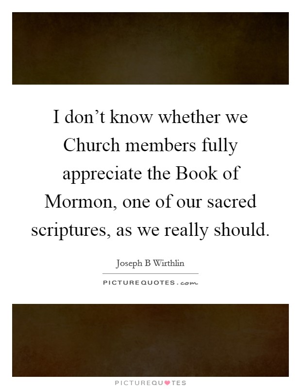 I don't know whether we Church members fully appreciate the Book of Mormon, one of our sacred scriptures, as we really should. Picture Quote #1