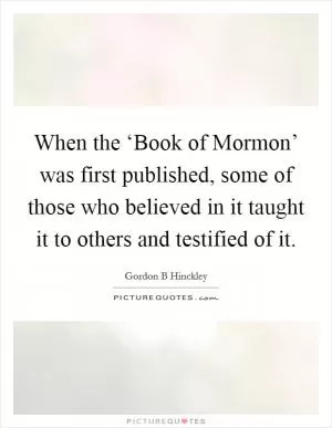When the ‘Book of Mormon’ was first published, some of those who believed in it taught it to others and testified of it Picture Quote #1