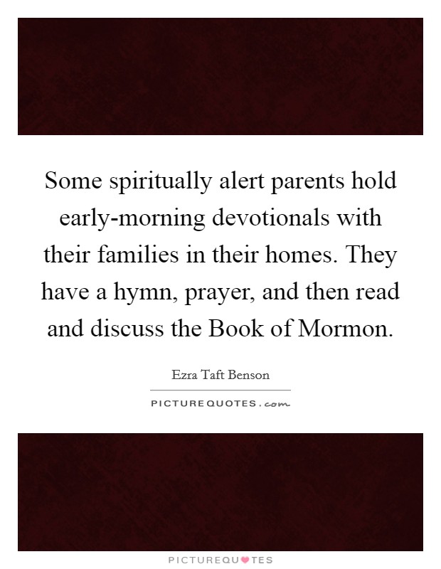 Some spiritually alert parents hold early-morning devotionals with their families in their homes. They have a hymn, prayer, and then read and discuss the Book of Mormon. Picture Quote #1