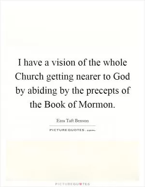 I have a vision of the whole Church getting nearer to God by abiding by the precepts of the Book of Mormon Picture Quote #1
