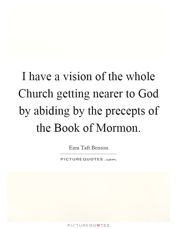 I have a vision of the whole Church getting nearer to God by abiding by the precepts of the Book of Mormon. Picture Quote #1