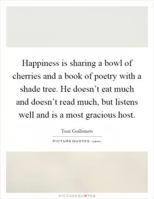 Happiness is sharing a bowl of cherries and a book of poetry with a shade tree. He doesn’t eat much and doesn’t read much, but listens well and is a most gracious host Picture Quote #1