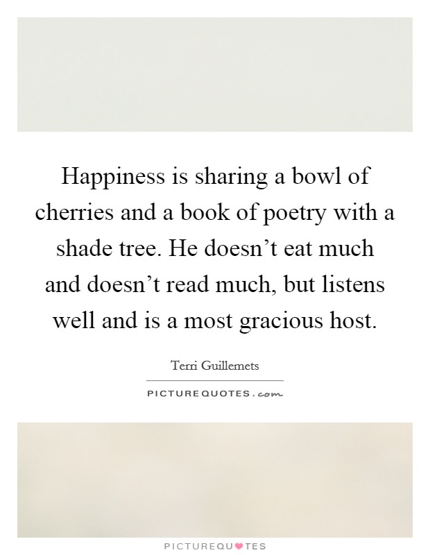 Happiness is sharing a bowl of cherries and a book of poetry with a shade tree. He doesn't eat much and doesn't read much, but listens well and is a most gracious host. Picture Quote #1