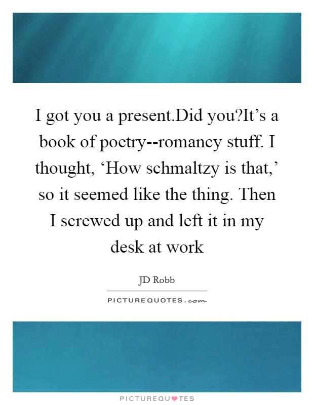 I got you a present.Did you?It's a book of poetry--romancy stuff. I thought, ‘How schmaltzy is that,' so it seemed like the thing. Then I screwed up and left it in my desk at work Picture Quote #1